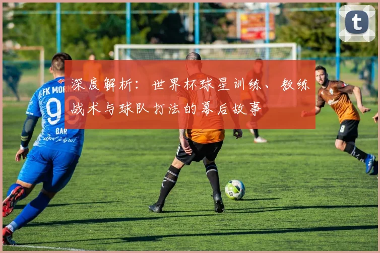 深度解析:世界杯球星训练、教练战术与球队打法的幕后故事