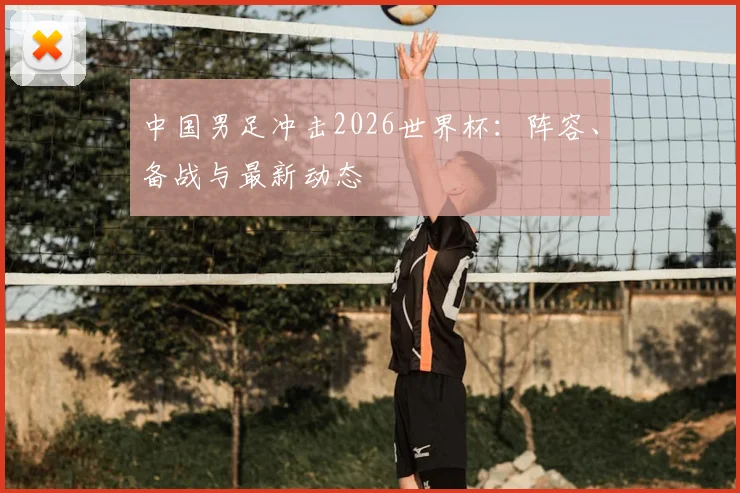 中国男足冲击2026世界杯：阵容、备战与最新动态