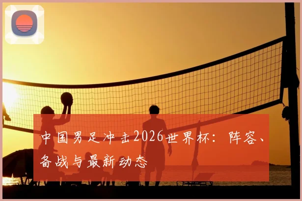 中国男足冲击2026世界杯：阵容、备战与最新动态