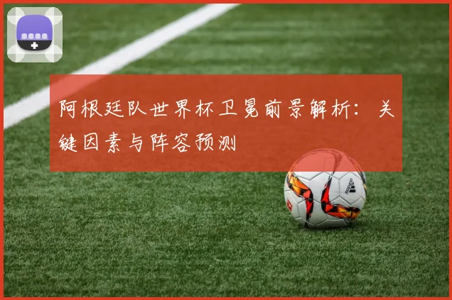 阿根廷队世界杯卫冕前景解析：关键因素与阵容预测