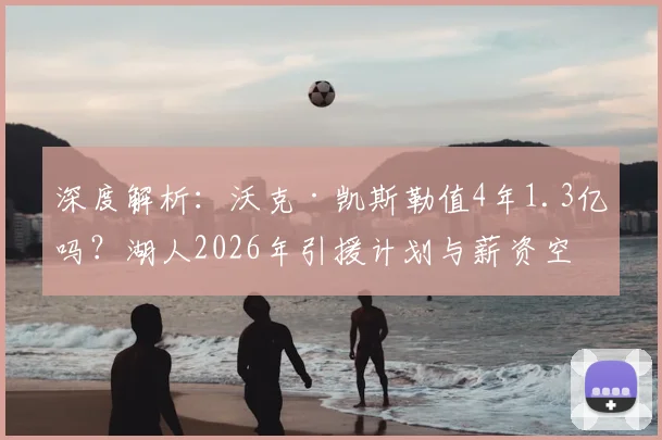 深度解析:沃克·凯斯勒值4年1.3亿吗?湖人2026年引援计划与薪资空间前瞻