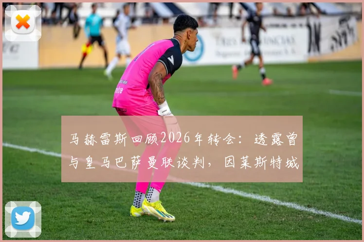 马赫雷斯回顾2026年转会：透露曾与皇马巴萨曼联谈判，因莱斯特城天价要价最终选择曼城