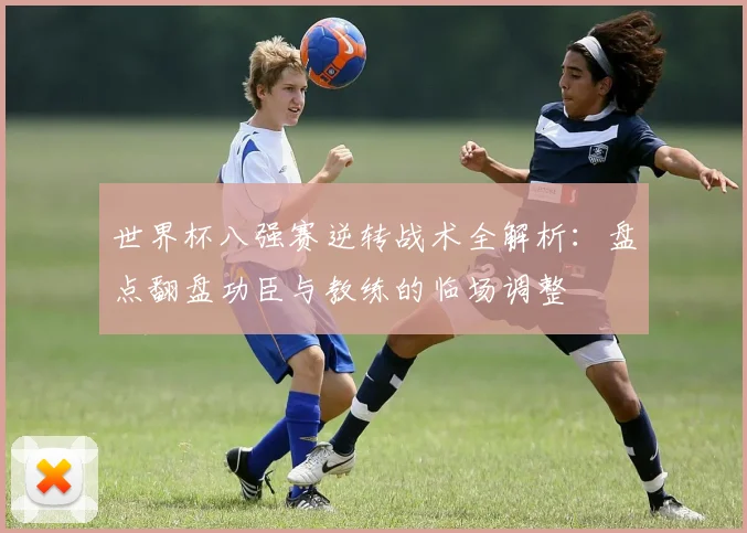 世界杯八强赛逆转战术全解析：盘点翻盘功臣与教练的临场调整
