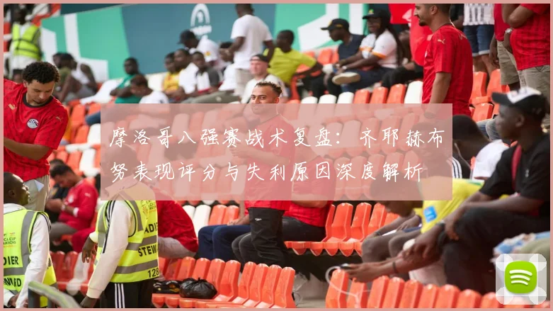 摩洛哥八强赛战术复盘：齐耶赫布努表现评分与失利原因深度解析